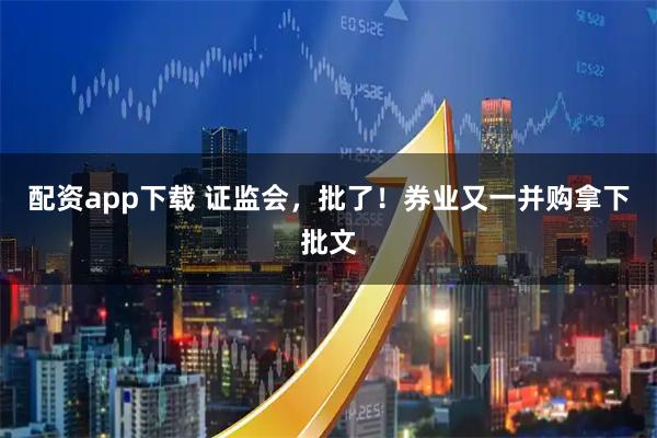 配资app下载 证监会，批了！券业又一并购拿下批文
