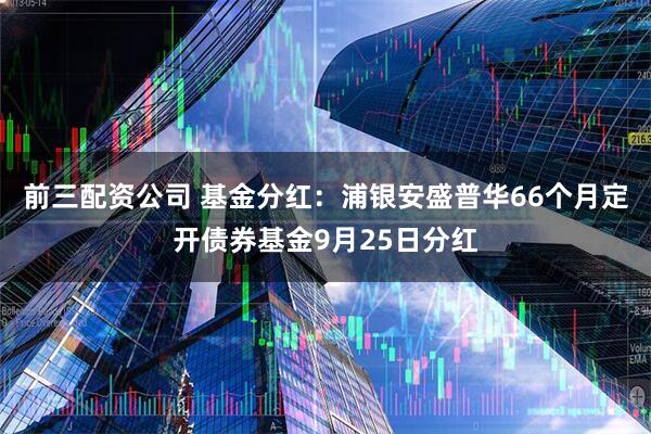 前三配资公司 基金分红：浦银安盛普华66个月定开债券基金9月25日分红