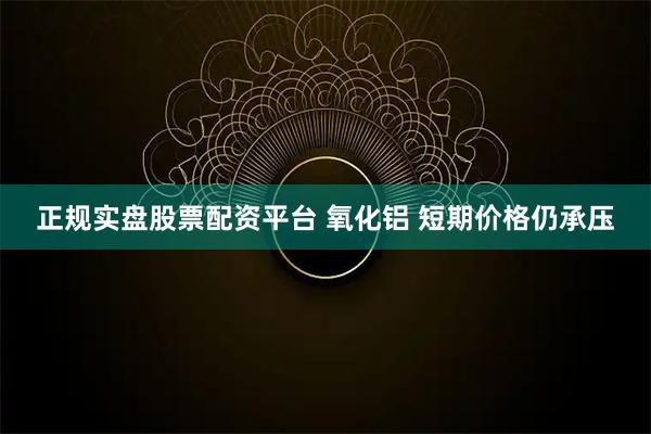 正规实盘股票配资平台 氧化铝 短期价格仍承压