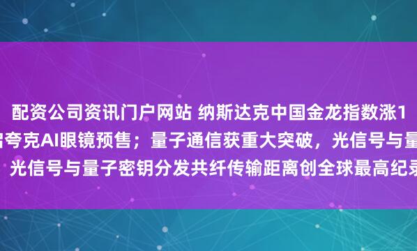 配资公司资讯门户网站 纳斯达克中国金龙指数涨1.66%；阿里巴巴将开启夸克AI眼镜预售；量子通信获重大突破，光信号与量子密钥分发共纤传输距离创全球最高纪录——《投资早参》