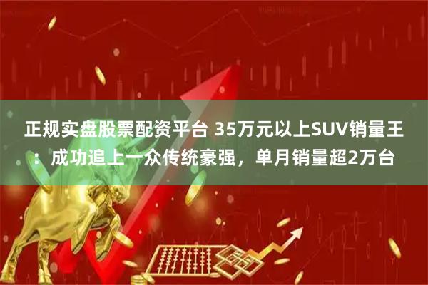 正规实盘股票配资平台 35万元以上SUV销量王：成功追上一众传统豪强，单月销量超2万台