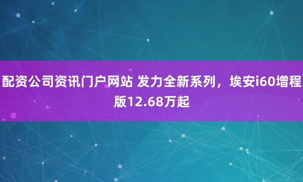 配资公司资讯门户网站 发力全新系列，埃安i60增程版12.68万起