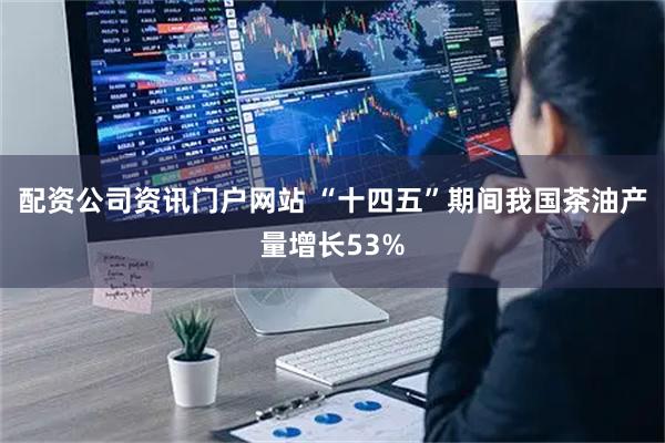 配资公司资讯门户网站 “十四五”期间我国茶油产量增长53%