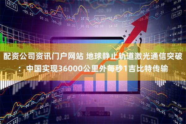 配资公司资讯门户网站 地球静止轨道激光通信突破：中国实现36000公里外每秒1吉比特传输