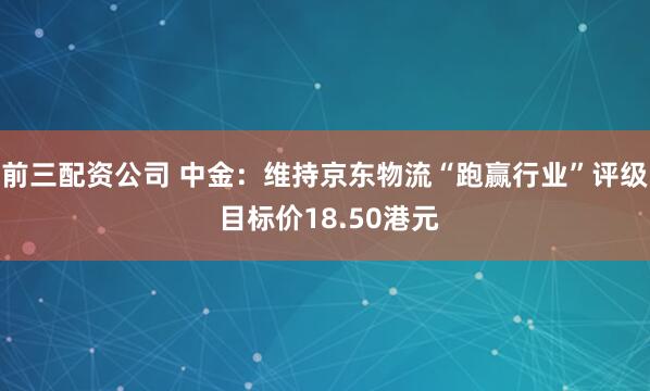 前三配资公司 中金：维持京东物流“跑赢行业”评级 目标价18.50港元