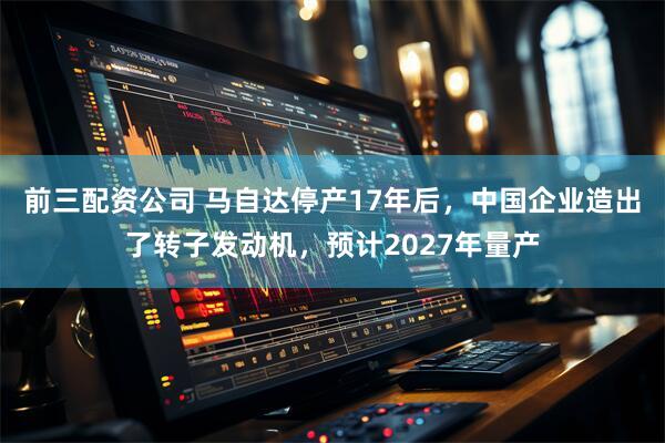 前三配资公司 马自达停产17年后，中国企业造出了转子发动机，预计2027年量产