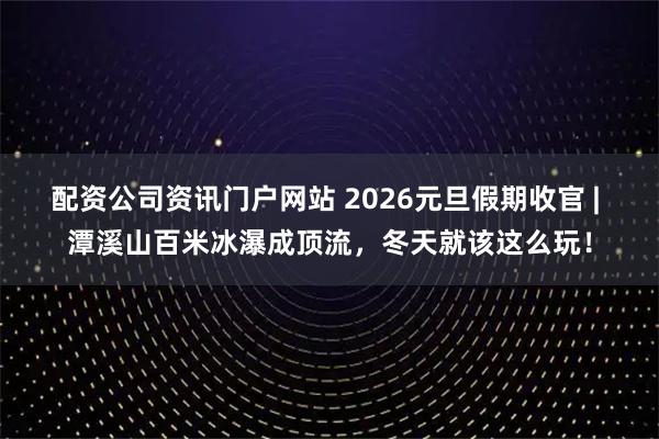 配资公司资讯门户网站 2026元旦假期收官 | 潭溪山百米冰瀑成顶流，冬天就该这么玩！