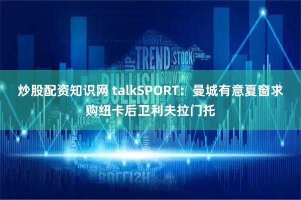 炒股配资知识网 talkSPORT：曼城有意夏窗求购纽卡后卫利夫拉门托
