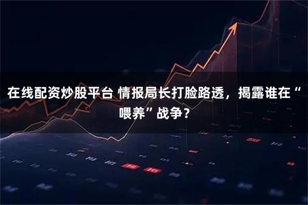在线配资炒股平台 情报局长打脸路透，揭露谁在“喂养”战争？