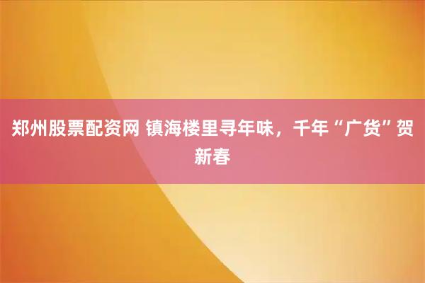 郑州股票配资网 镇海楼里寻年味，千年“广货”贺新春