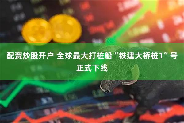 配资炒股开户 全球最大打桩船“铁建大桥桩1”号正式下线
