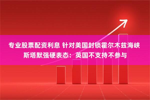 专业股票配资利息 针对美国封锁霍尔木兹海峡 斯塔默强硬表态：英国不支持不参与